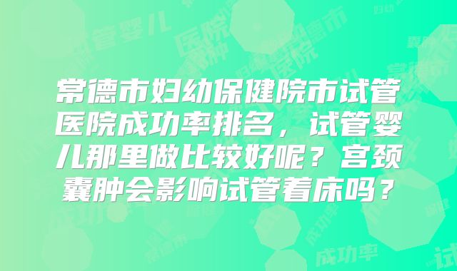 常德市妇幼保健院市试管医院成功率排名，试管婴儿那里做比较好呢？宫颈囊肿会影响试管着床吗？
