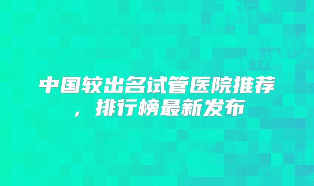 中国较出名试管医院推荐，排行榜最新发布