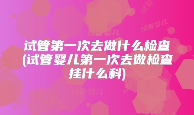 试管第一次去做什么检查(试管婴儿第一次去做检查挂什么科)