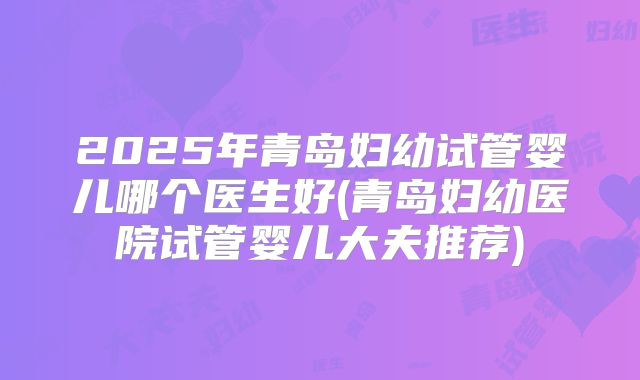 2025年青岛妇幼试管婴儿哪个医生好(青岛妇幼医院试管婴儿大夫推荐)