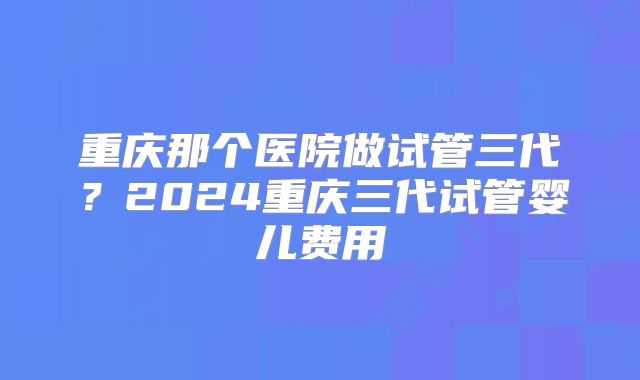 重庆那个医院做试管三代?2024重庆三代试管婴儿费用