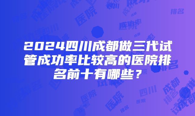 2024四川成都做三代试管成功率比较高的医院排名前十有哪些?