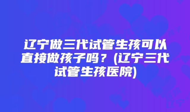 辽宁做三代试管生孩可以直接做孩子吗？(辽宁三代试管生孩医院)