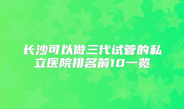 长沙可以做三代试管的私立医院排名前10一览
