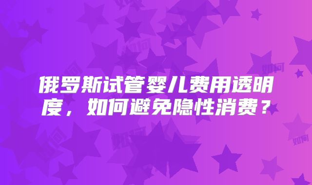 俄罗斯试管婴儿费用透明度，如何避免隐性消费？