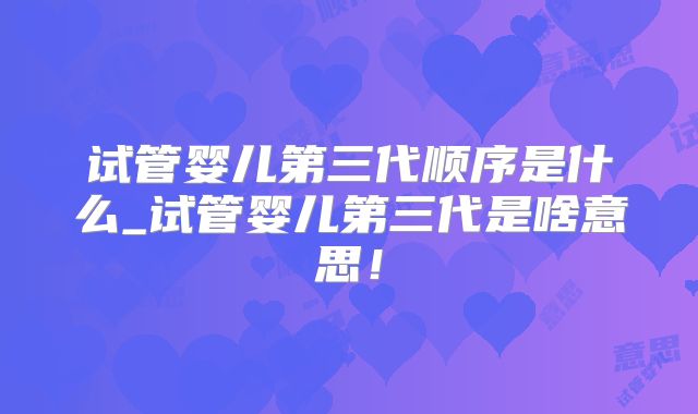 试管婴儿第三代顺序是什么_试管婴儿第三代是啥意思!