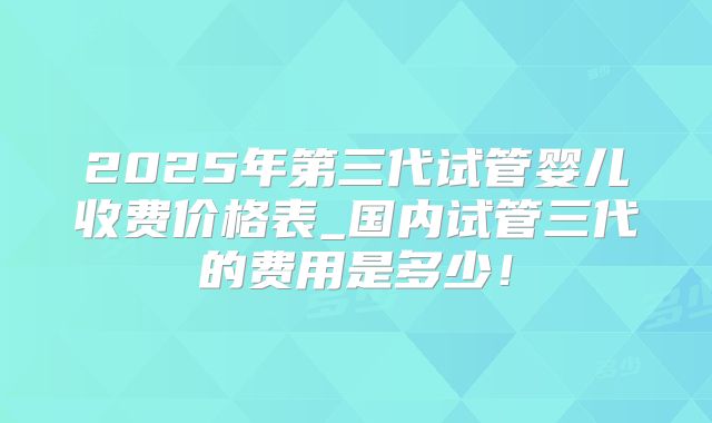 2025年第三代试管婴儿收费价格表_国内试管三代的费用是多少！
