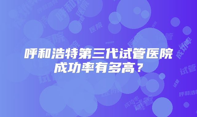呼和浩特第三代试管医院成功率有多高?