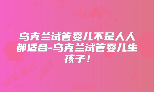 乌克兰试管婴儿不是人人都适合-乌克兰试管婴儿生孩子!