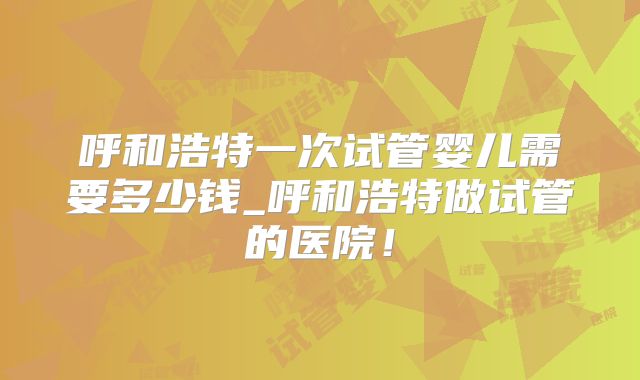 呼和浩特一次试管婴儿需要多少钱_呼和浩特做试管的医院!
