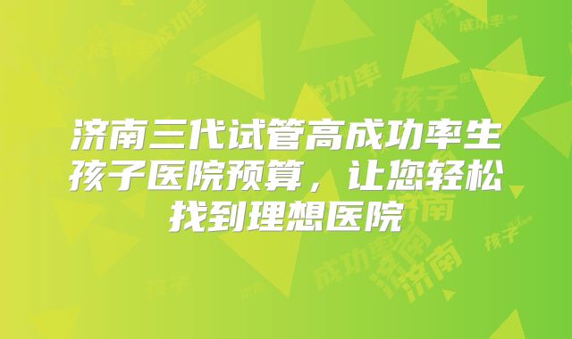 济南三代试管高成功率生孩子医院预算,让您轻松找到理想医院
