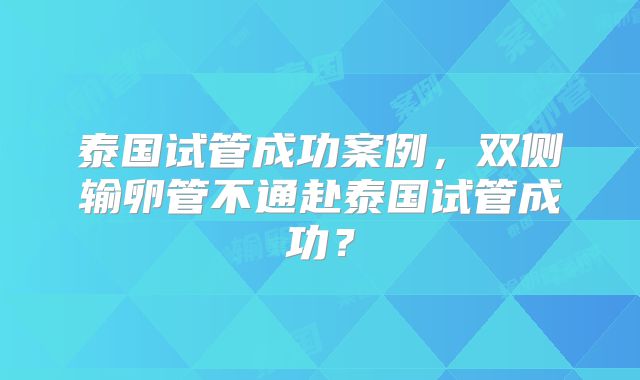 泰国试管成功案例，双侧输卵管不通赴泰国试管成功？
