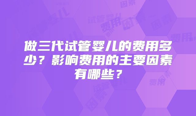 做三代试管婴儿的费用多少？影响费用的主要因素有哪些？