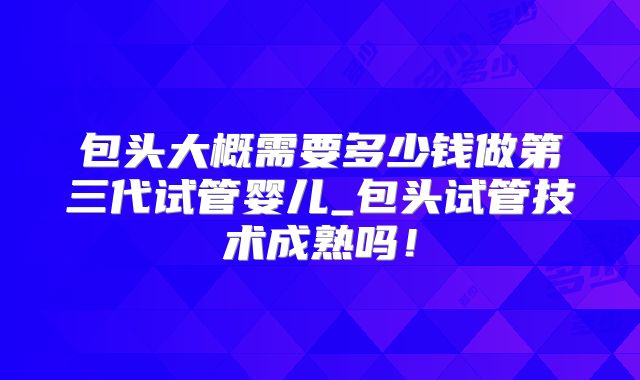 包头大概需要多少钱做第三代试管婴儿_包头试管技术成熟吗！