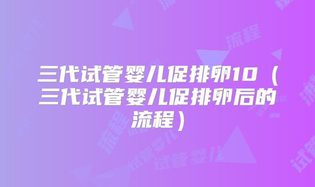 三代试管婴儿促排卵10(三代试管婴儿促排卵后的流程)
