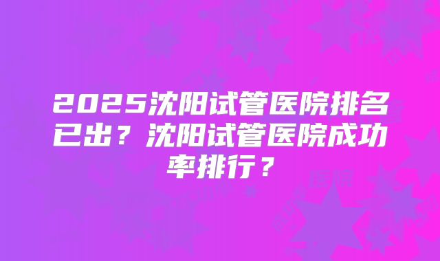 2025沈阳试管医院排名已出?沈阳试管医院成功率排行?