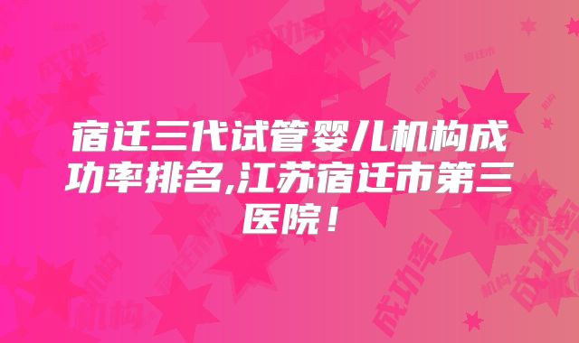 宿迁三代试管婴儿机构成功率排名,江苏宿迁市第三医院!