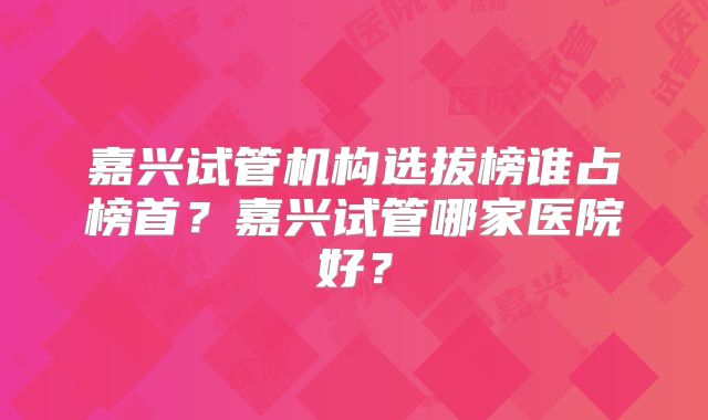 嘉兴试管机构选拔榜谁占榜首?嘉兴试管哪家医院好?