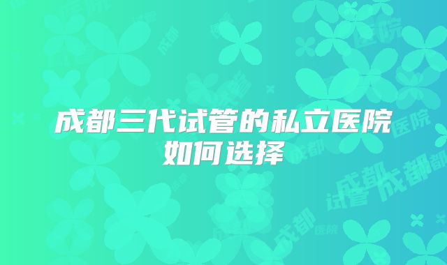 成都三代试管的私立医院如何选择