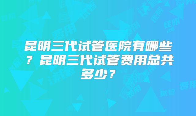 昆明三代试管医院有哪些?昆明三代试管费用总共多少?