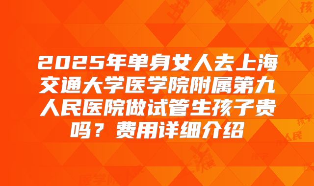 2025年单身女人去上海交通大学医学院附属第九人民医院做试管生孩子贵吗?费用详细介绍