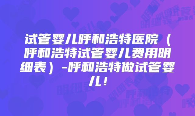 试管婴儿呼和浩特医院(呼和浩特试管婴儿费用明细表)-呼和浩特做试管婴儿!