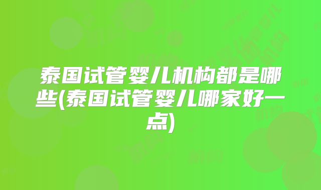 泰国试管婴儿机构都是哪些(泰国试管婴儿哪家好一点)