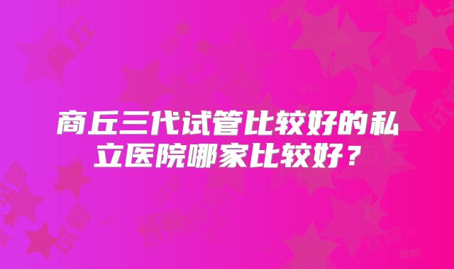 商丘三代试管比较好的私立医院哪家比较好？
