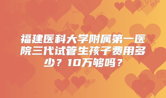 福建医科大学附属第一医院三代试管生孩子费用多少？10万够吗？