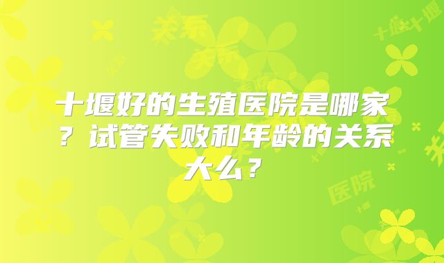 十堰好的生殖医院是哪家？试管失败和年龄的关系大么？