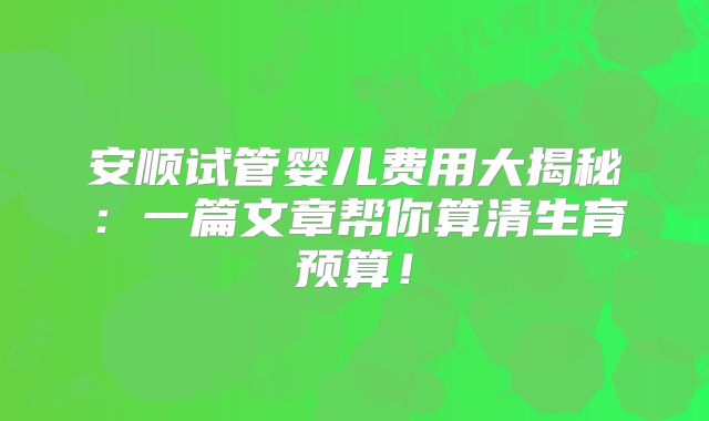 安顺试管婴儿费用大揭秘：一篇文章帮你算清生育预算！