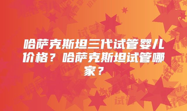 哈萨克斯坦三代试管婴儿价格？哈萨克斯坦试管哪家？
