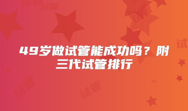 49岁做试管能成功吗？附三代试管排行