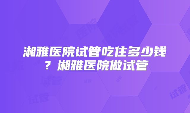 湘雅医院试管吃住多少钱？湘雅医院做试管
