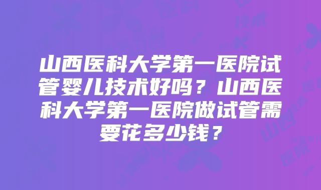 山西医科大学第一医院试管婴儿技术好吗?山西医科大学第一医院做试管需要花多少钱?