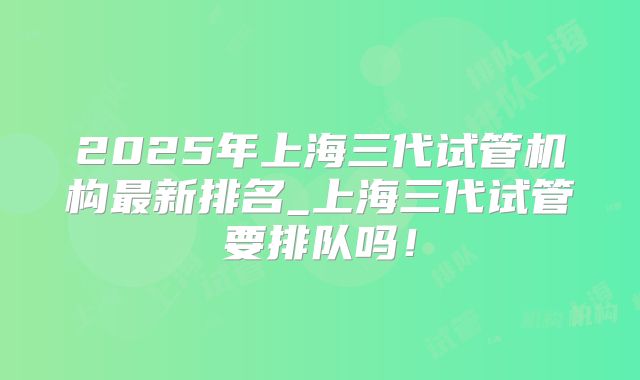 2025年上海三代试管机构最新排名_上海三代试管要排队吗!