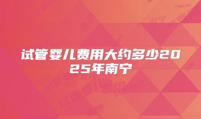 试管婴儿费用大约多少2025年南宁