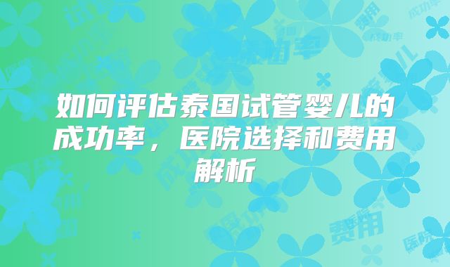 如何评估泰国试管婴儿的成功率，医院选择和费用解析