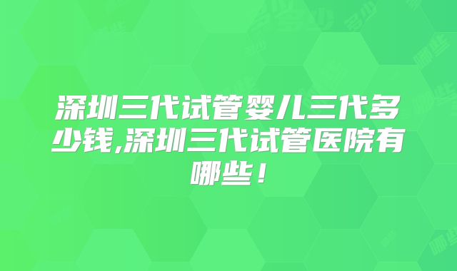 深圳三代试管婴儿三代多少钱,深圳三代试管医院有哪些！