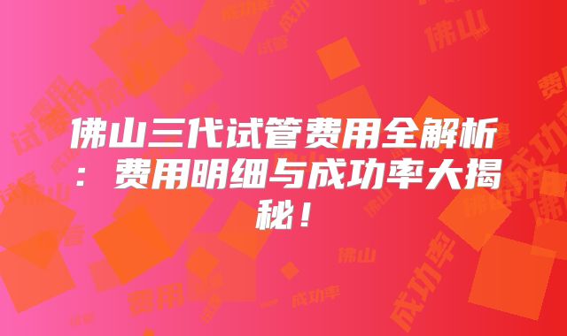 佛山三代试管费用全解析:费用明细与成功率大揭秘!