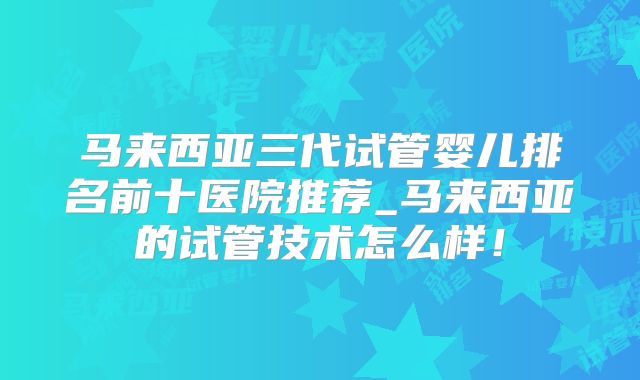马来西亚三代试管婴儿排名前十医院推荐_马来西亚的试管技术怎么样！