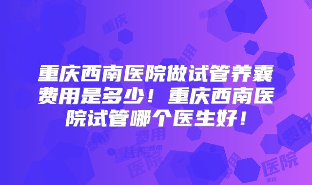 重庆西南医院做试管养囊费用是多少！重庆西南医院试管哪个医生好！