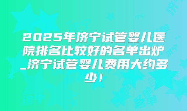 2025年济宁试管婴儿医院排名比较好的名单出炉_济宁试管婴儿费用大约多少！