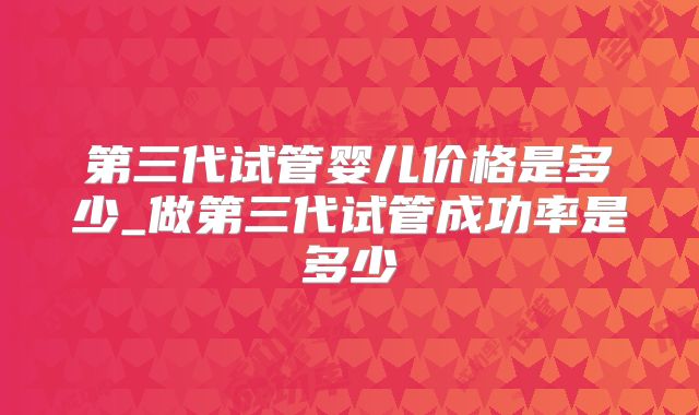 第三代试管婴儿价格是多少_做第三代试管成功率是多少
