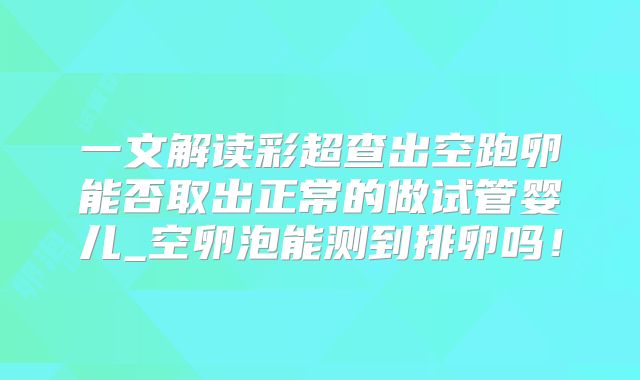 一文解读彩超查出空跑卵能否取出正常的做试管婴儿_空卵泡能测到排卵吗！