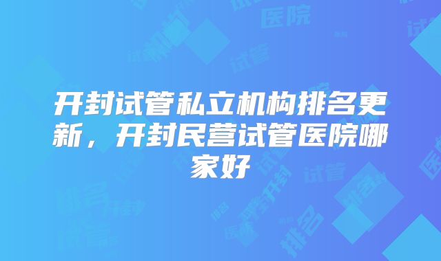 开封试管私立机构排名更新，开封民营试管医院哪家好