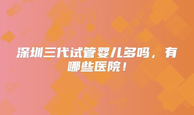 深圳三代试管婴儿多吗,有哪些医院!