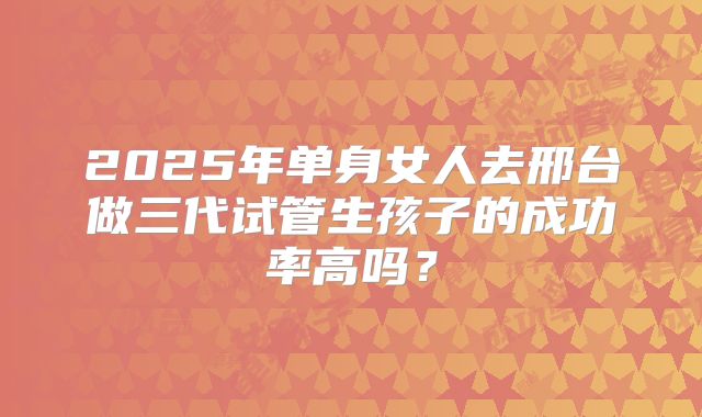 2025年单身女人去邢台做三代试管生孩子的成功率高吗？