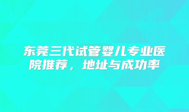 东莞三代试管婴儿专业医院推荐，地址与成功率