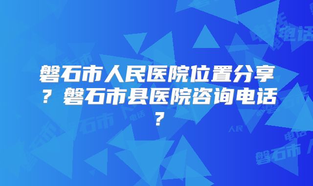 磐石市人民医院位置分享?磐石市县医院咨询电话?